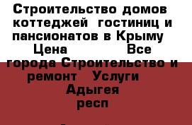 Строительство домов, коттеджей, гостиниц и пансионатов в Крыму › Цена ­ 35 000 - Все города Строительство и ремонт » Услуги   . Адыгея респ.,Адыгейск г.